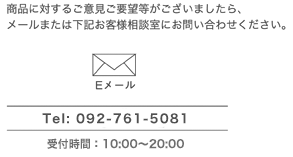 商品に対するご意見ご要望等がございましたら、メールまたは下記お客さま相談室にお問い合わせください。TEL：092-761-5081　受付時間：10：00～20：00（月～金）